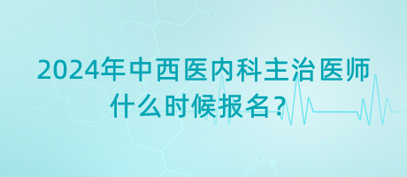 2024年中西醫(yī)內(nèi)科主治醫(yī)師什么時候報名？