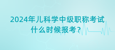 2024年兒科學中級職稱考試什么時候報考？