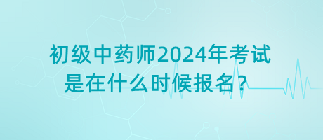 初級(jí)中藥師2024年考試是在什么時(shí)候報(bào)名？