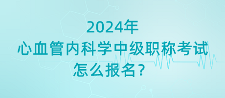 2024年心血管內(nèi)科學中級職稱考試怎么報名？