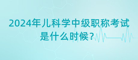 2024年兒科學(xué)中級(jí)職稱考試是什么時(shí)候？