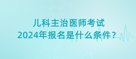 兒科主治醫(yī)師考試2024年報(bào)名是什么條件？