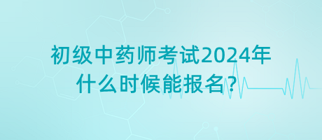 初級中藥師考試2024年什么時候能報名？