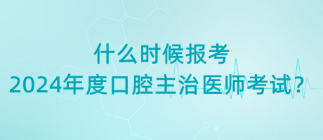 什么時候報考2024年度口腔主治醫(yī)師考試？
