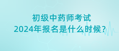 初級(jí)中藥師考試2024年報(bào)名是什么時(shí)候？