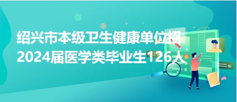 紹興市本級衛(wèi)生健康單位招2024屆醫(yī)學(xué)類畢業(yè)生126人