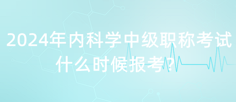 2024年內(nèi)科學中級職稱考試什么時候報考？