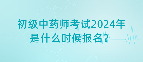 初級(jí)中藥師考試2024年是什么時(shí)候報(bào)名？