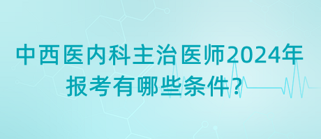 中西醫(yī)內科主治醫(yī)師2024年報考有哪些條件？