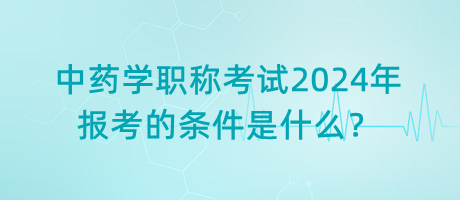 中藥學職稱考試2024年報考的條件是什么？