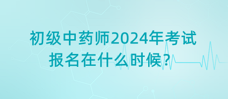 初級中藥師2024年考試報名在什么時候？