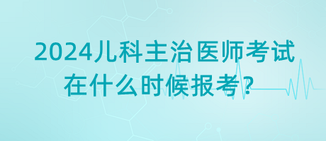 2024年兒科主治醫(yī)師考試什么時候是在什么時候報考？