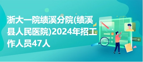 浙大一院績溪分院(績溪縣人民醫(yī)院)2024年招工作人員47人